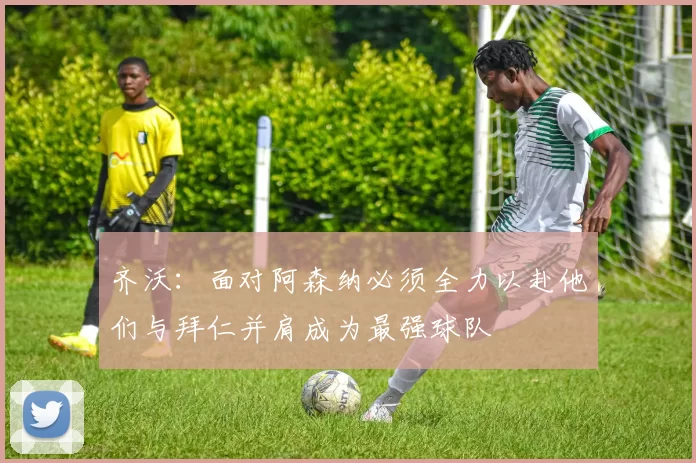 齐沃：面对阿森纳必须全力以赴他们与拜仁并肩成为最强球队
