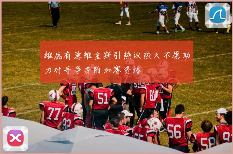 雄鹿有意维金斯引热议热火不愿助力对手争夺附加赛资格