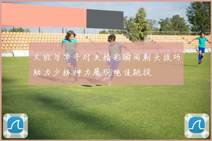 文班与华子对决精彩瞬间剃头技巧助力少林神力展现绝佳跳投