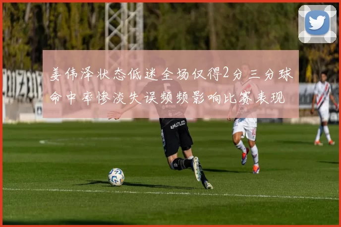姜伟泽状态低迷全场仅得2分三分球命中率惨淡失误频频影响比赛表现