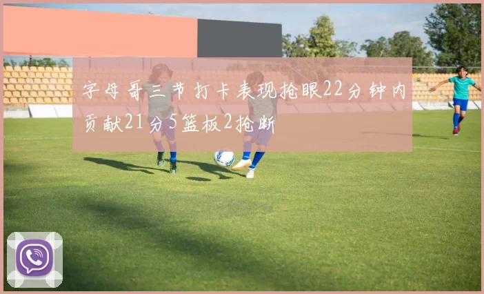 字母哥三节打卡表现抢眼22分钟内贡献21分5篮板2抢断