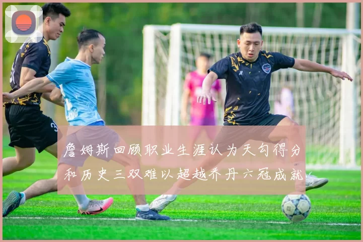 詹姆斯回顾职业生涯认为天勾得分和历史三双难以超越乔丹六冠成就令人敬佩