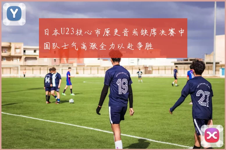 日本U23核心市原吏音或缺席决赛中国队士气高涨全力以赴争胜