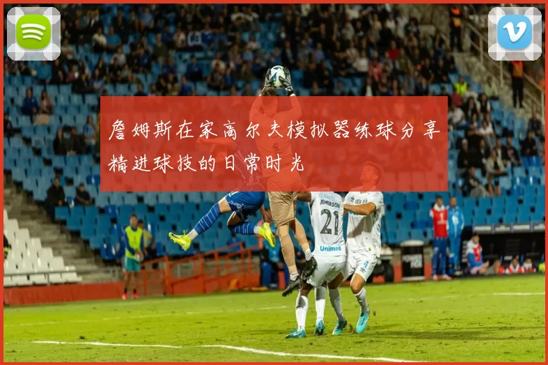 詹姆斯在家高尔夫模拟器练球分享精进球技的日常时光