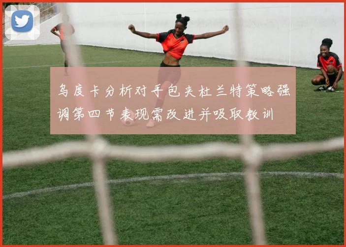 乌度卡分析对手包夹杜兰特策略强调第四节表现需改进并吸取教训